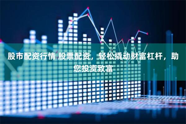 股市配资行情 股票配资，轻松撬动财富杠杆，助您投资致富