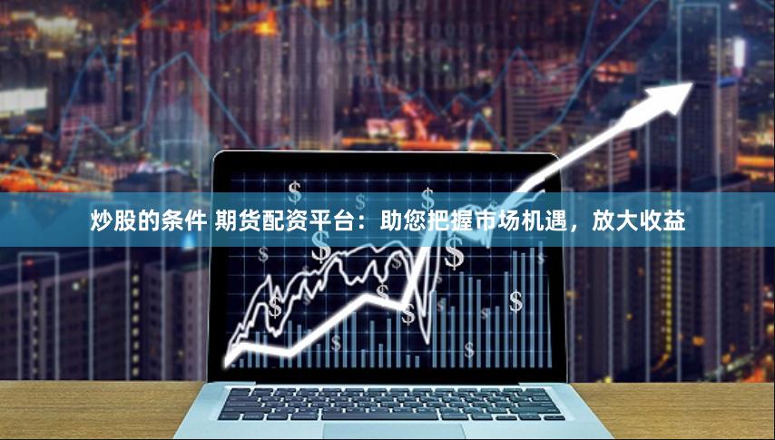 炒股的条件 期货配资平台：助您把握市场机遇，放大收益