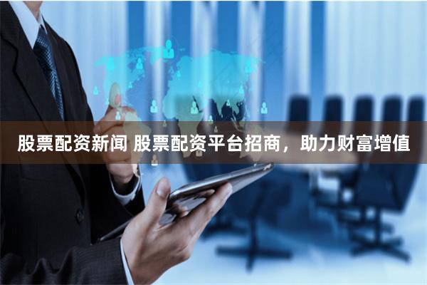 股票配资新闻 股票配资平台招商，助力财富增值