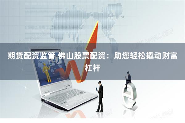 期货配资监管 佛山股票配资：助您轻松撬动财富杠杆